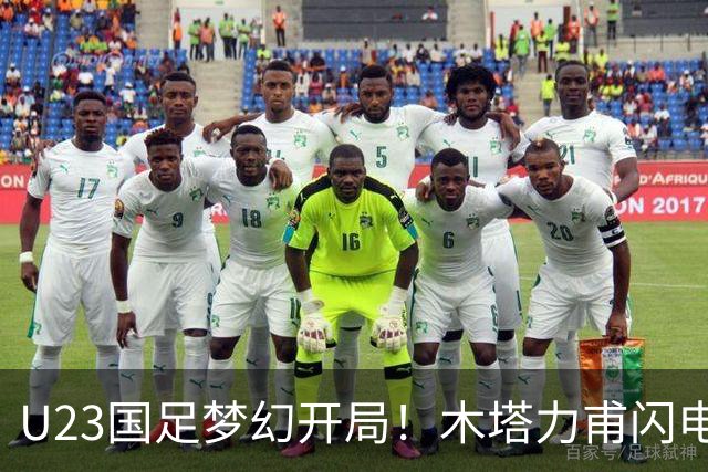 U23国足梦幻开局！木塔力甫闪电破门，乌龙助攻助球队全员欢庆